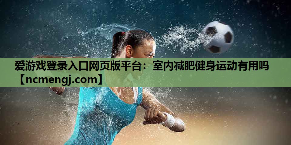 爱游戏登录入口网页版平台：室内减肥健身运动有用吗